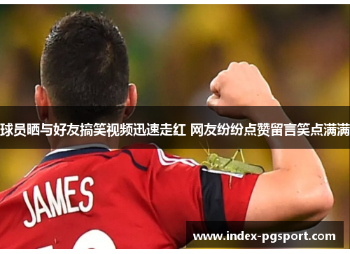 球员晒与好友搞笑视频迅速走红 网友纷纷点赞留言笑点满满