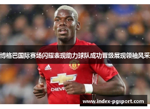 博格巴国际赛场闪耀表现助力球队成功晋级展现领袖风采