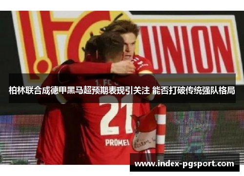 柏林联合成德甲黑马超预期表现引关注 能否打破传统强队格局