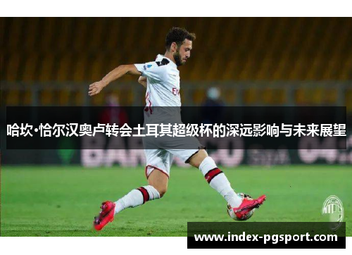 哈坎·恰尔汉奥卢转会土耳其超级杯的深远影响与未来展望