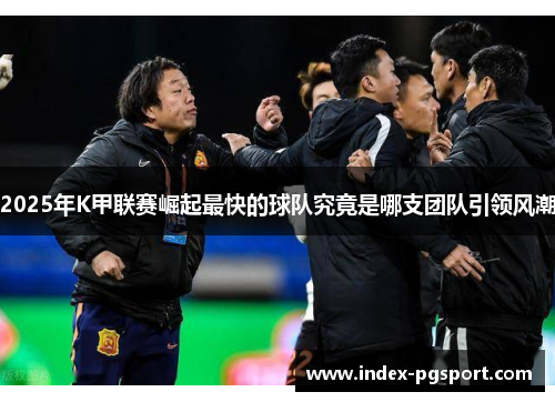 2025年K甲联赛崛起最快的球队究竟是哪支团队引领风潮