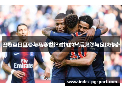 巴黎圣日耳曼与马赛世纪对抗的背后恩怨与足球传奇