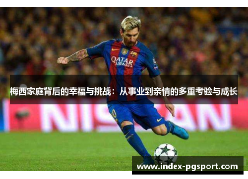 梅西家庭背后的幸福与挑战：从事业到亲情的多重考验与成长