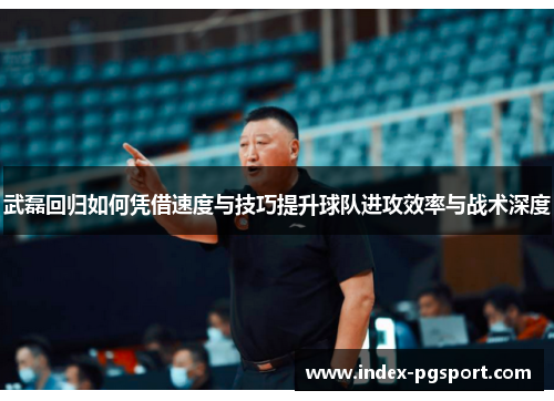 武磊回归如何凭借速度与技巧提升球队进攻效率与战术深度