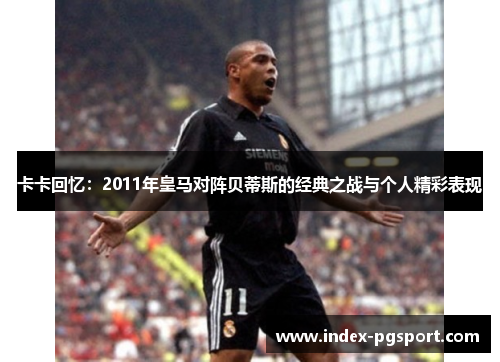 卡卡回忆：2011年皇马对阵贝蒂斯的经典之战与个人精彩表现