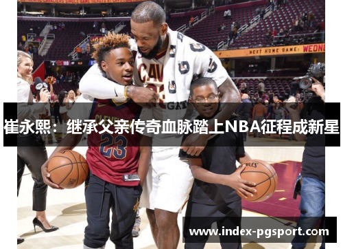 崔永熙：继承父亲传奇血脉踏上NBA征程成新星