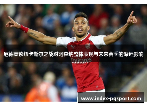 厄德高谈纽卡斯尔之战对阿森纳整体表现与未来赛季的深远影响