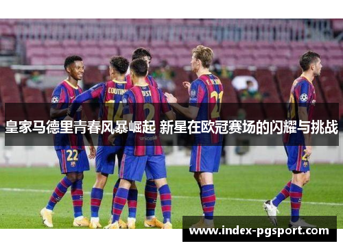 皇家马德里青春风暴崛起 新星在欧冠赛场的闪耀与挑战