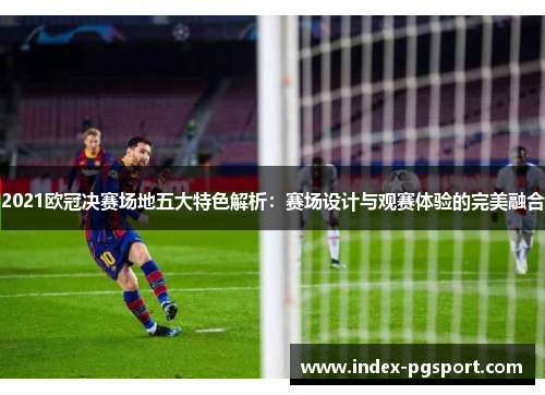 2021欧冠决赛场地五大特色解析：赛场设计与观赛体验的完美融合