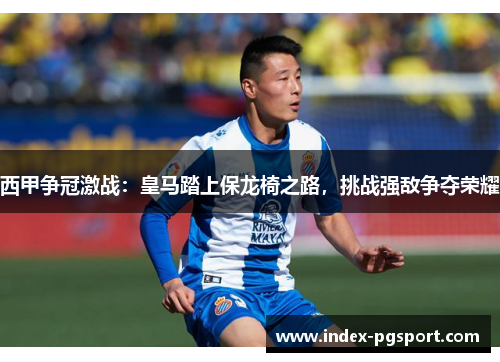 西甲争冠激战：皇马踏上保龙椅之路，挑战强敌争夺荣耀