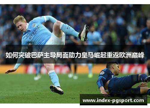 如何突破巴萨主导局面助力皇马崛起重返欧洲巅峰